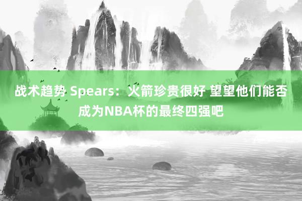 战术趋势 Spears：火箭珍贵很好 望望他们能否成为NBA杯的最终四强吧