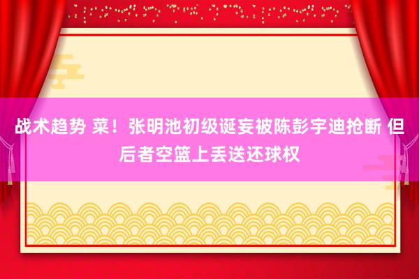 战术趋势 菜！张明池初级诞妄被陈彭宇迪抢断 但后者空篮上丢送还球权