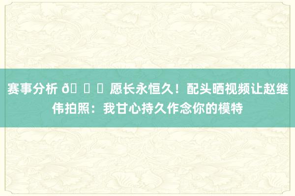 赛事分析 😁愿长永恒久！配头晒视频让赵继伟拍照：我甘心持久作念你的模特