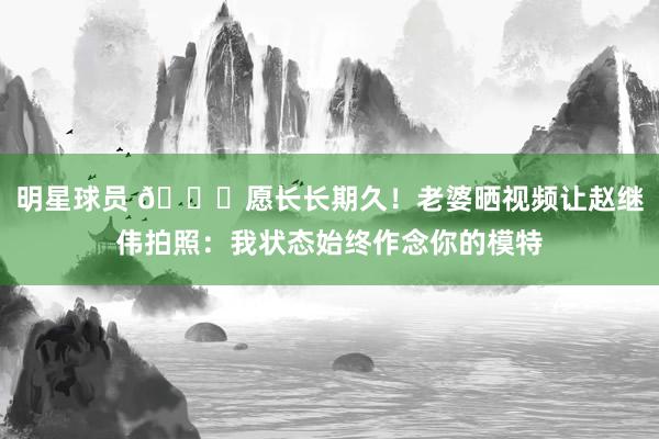 明星球员 😁愿长长期久！老婆晒视频让赵继伟拍照：我状态始终作念你的模特