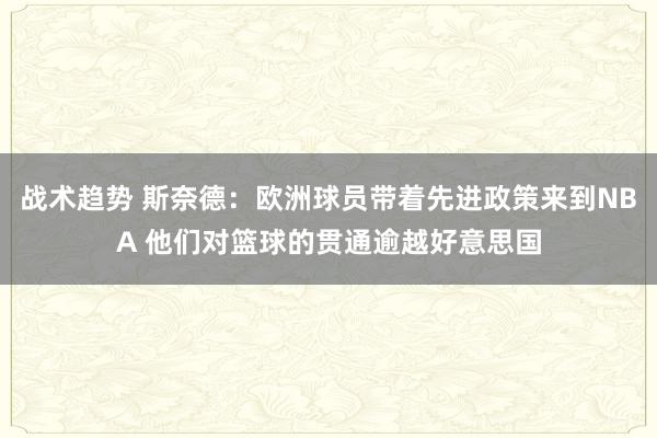 战术趋势 斯奈德：欧洲球员带着先进政策来到NBA 他们对篮球的贯通逾越好意思国