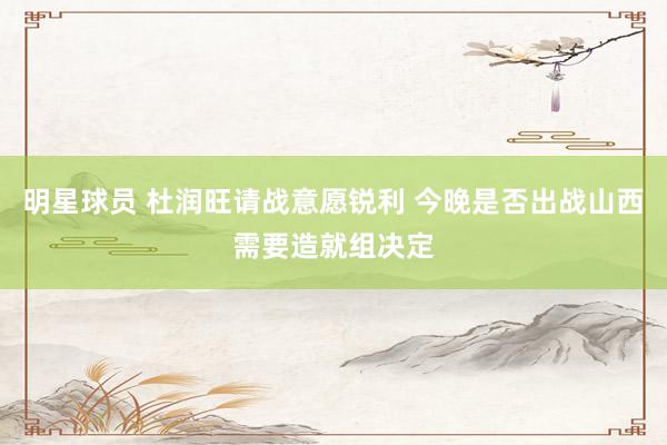 明星球员 杜润旺请战意愿锐利 今晚是否出战山西需要造就组决定