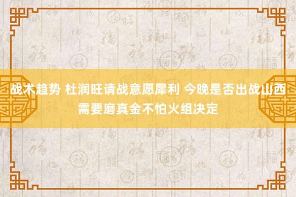 战术趋势 杜润旺请战意愿犀利 今晚是否出战山西需要磨真金不怕火组决定