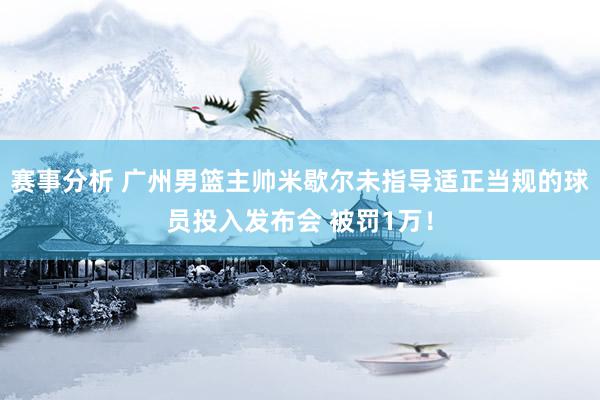 赛事分析 广州男篮主帅米歇尔未指导适正当规的球员投入发布会 被罚1万！