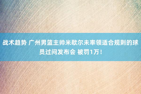 战术趋势 广州男篮主帅米歇尔未率领适合规则的球员过问发布会 被罚1万！