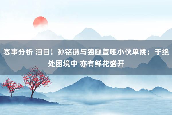 赛事分析 泪目！孙铭徽与独腿聋哑小伙单挑：于绝处困境中 亦有鲜花盛开