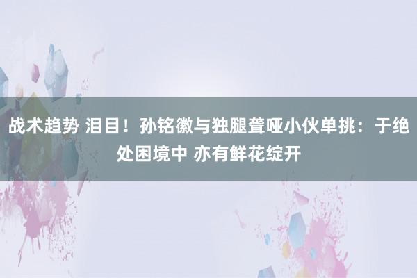 战术趋势 泪目！孙铭徽与独腿聋哑小伙单挑：于绝处困境中 亦有鲜花绽开