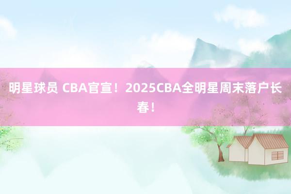 明星球员 CBA官宣！2025CBA全明星周末落户长春！