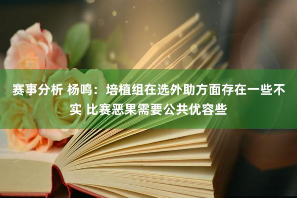 赛事分析 杨鸣：培植组在选外助方面存在一些不实 比赛恶果需要公共优容些