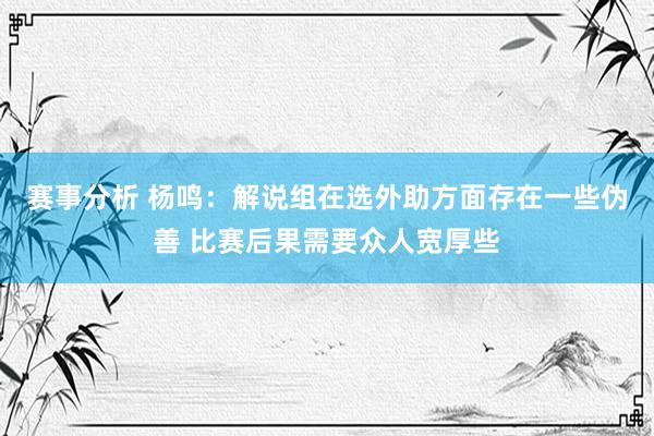 赛事分析 杨鸣：解说组在选外助方面存在一些伪善 比赛后果需要众人宽厚些