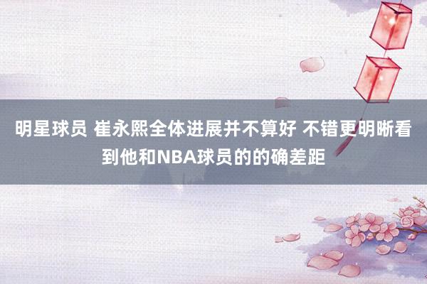 明星球员 崔永熙全体进展并不算好 不错更明晰看到他和NBA球员的的确差距