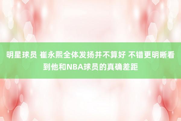 明星球员 崔永熙全体发扬并不算好 不错更明晰看到他和NBA球员的真确差距