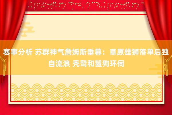 赛事分析 苏群神气詹姆斯垂暮：草原雄狮落单后独自流浪 秃鹫和鬣狗环伺