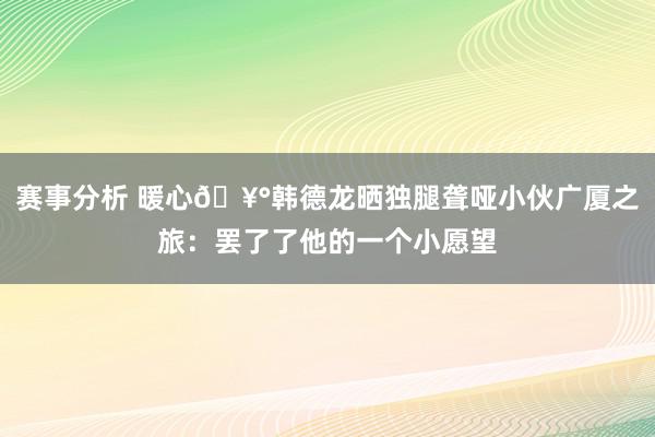 赛事分析 暖心🥰韩德龙晒独腿聋哑小伙广厦之旅：罢了了他的一个小愿望