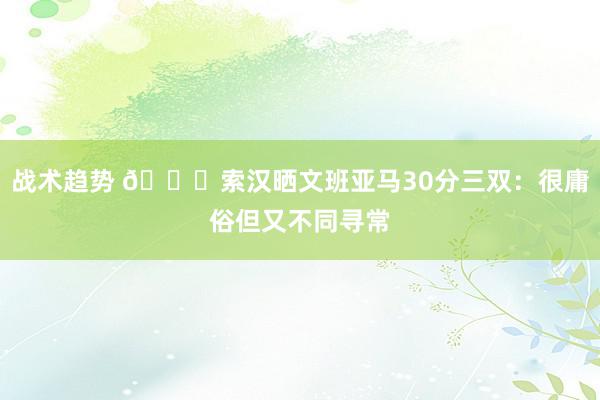 战术趋势 👀索汉晒文班亚马30分三双：很庸俗但又不同寻常