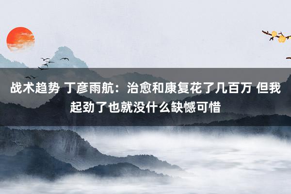 战术趋势 丁彦雨航：治愈和康复花了几百万 但我起劲了也就没什么缺憾可惜