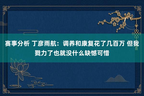 赛事分析 丁彦雨航：调养和康复花了几百万 但我戮力了也就没什么缺憾可惜