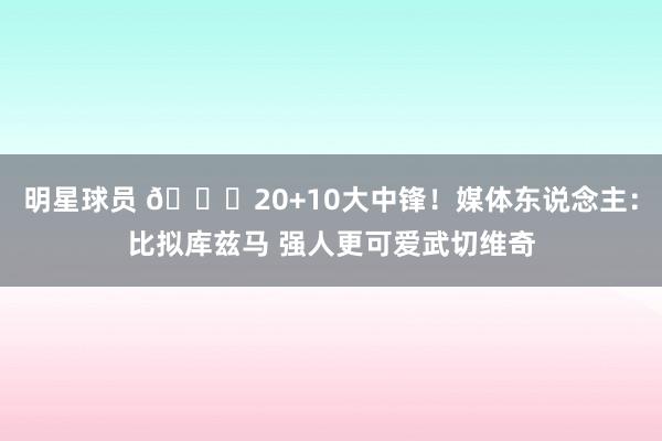 明星球员 😋20+10大中锋！媒体东说念主：比拟库兹马 强人更可爱武切维奇