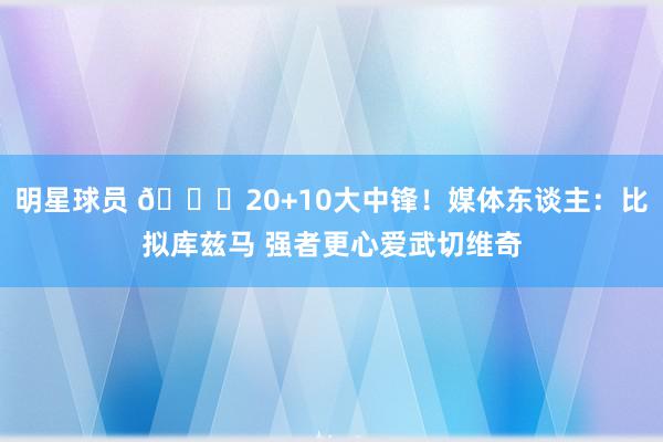 明星球员 😋20+10大中锋！媒体东谈主：比拟库兹马 强者更心爱武切维奇