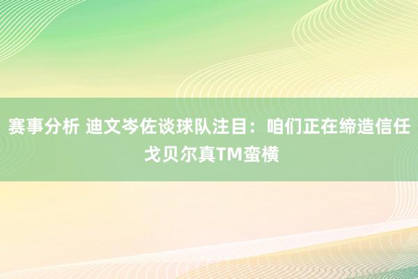 赛事分析 迪文岑佐谈球队注目：咱们正在缔造信任 戈贝尔真TM蛮横