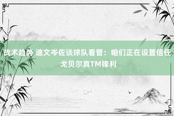 战术趋势 迪文岑佐谈球队看管：咱们正在设置信任 戈贝尔真TM锋利