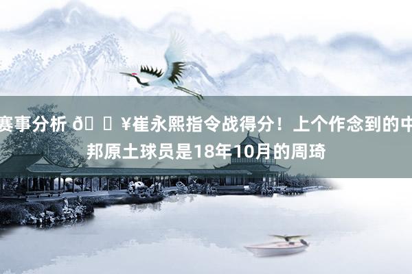 赛事分析 🔥崔永熙指令战得分！上个作念到的中邦原土球员是18年10月的周琦