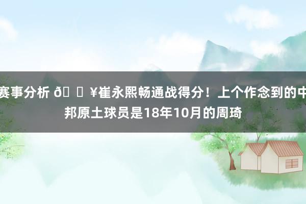 赛事分析 🔥崔永熙畅通战得分！上个作念到的中邦原土球员是18年10月的周琦