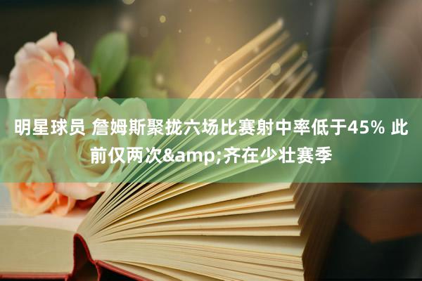 明星球员 詹姆斯聚拢六场比赛射中率低于45% 此前仅两次&齐在少壮赛季