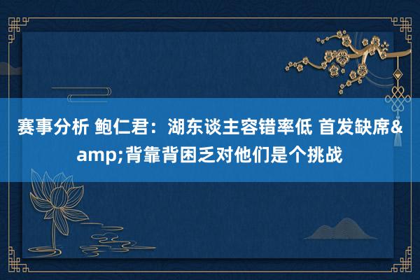 赛事分析 鲍仁君：湖东谈主容错率低 首发缺席&背靠背困乏对他们是个挑战