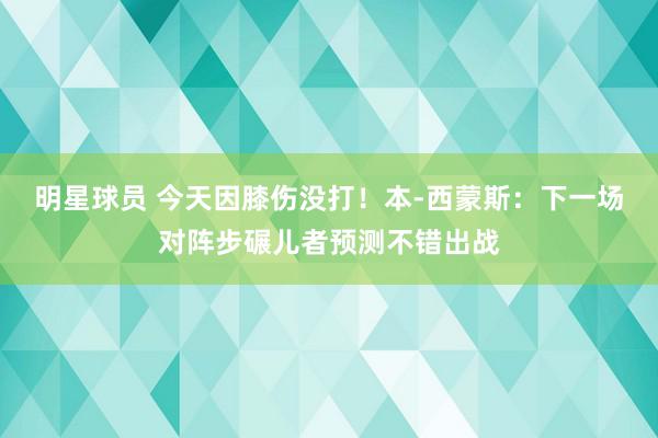 明星球员 今天因膝伤没打！本-西蒙斯：下一场对阵步碾儿者预测不错出战