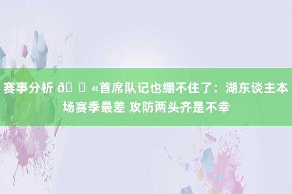 赛事分析 😫首席队记也绷不住了：湖东谈主本场赛季最差 攻防两头齐是不幸