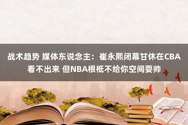 战术趋势 媒体东说念主：崔永熙闭幕甘休在CBA看不出来 但NBA根柢不给你空间耍帅