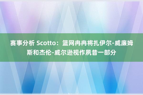 赛事分析 Scotto：篮网冉冉将扎伊尔-威廉姆斯和杰伦-威尔逊视作夙昔一部分