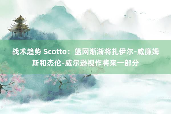 战术趋势 Scotto：篮网渐渐将扎伊尔-威廉姆斯和杰伦-威尔逊视作将来一部分