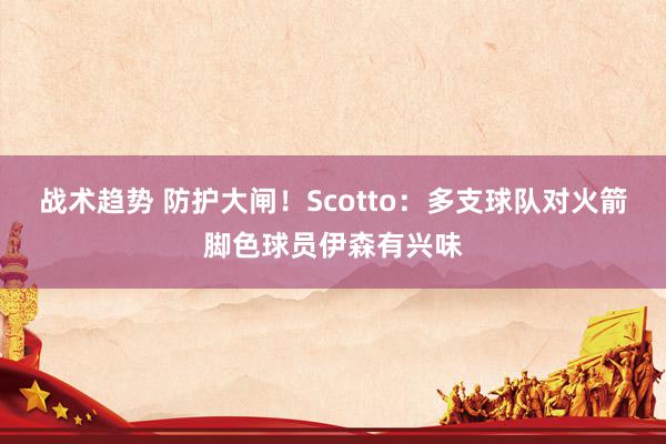 战术趋势 防护大闸！Scotto：多支球队对火箭脚色球员伊森有兴味