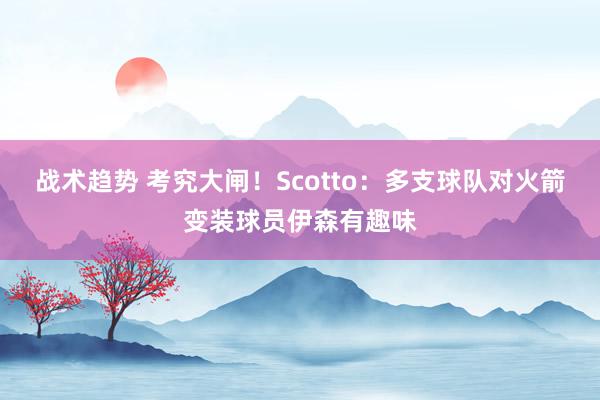 战术趋势 考究大闸！Scotto：多支球队对火箭变装球员伊森有趣味