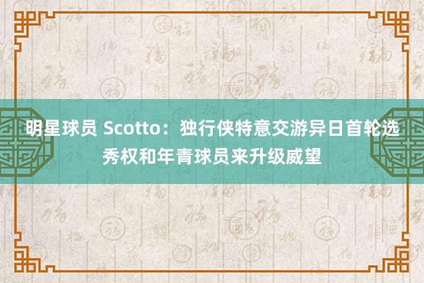 明星球员 Scotto：独行侠特意交游异日首轮选秀权和年青球员来升级威望