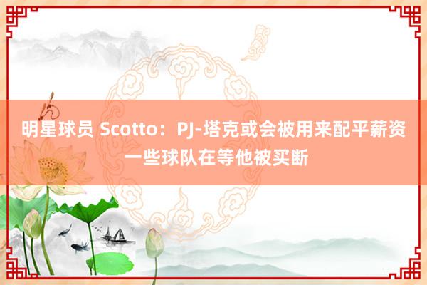 明星球员 Scotto：PJ-塔克或会被用来配平薪资 一些球队在等他被买断