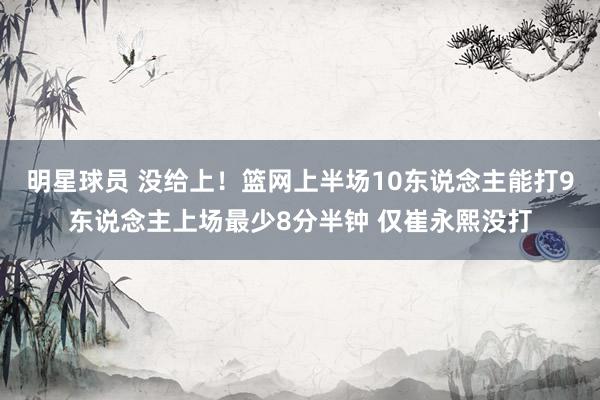 明星球员 没给上！篮网上半场10东说念主能打9东说念主上场最少8分半钟 仅崔永熙没打