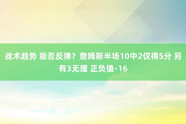 战术趋势 能否反弹？詹姆斯半场10中2仅得5分 另有3无理 正负值-16