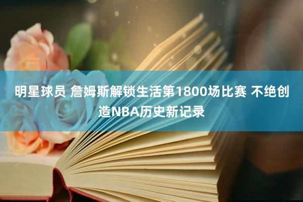 明星球员 詹姆斯解锁生活第1800场比赛 不绝创造NBA历史新记录