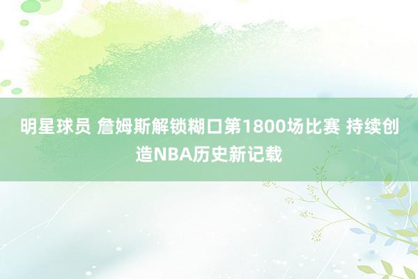 明星球员 詹姆斯解锁糊口第1800场比赛 持续创造NBA历史新记载