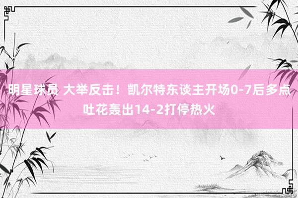 明星球员 大举反击！凯尔特东谈主开场0-7后多点吐花轰出14-2打停热火