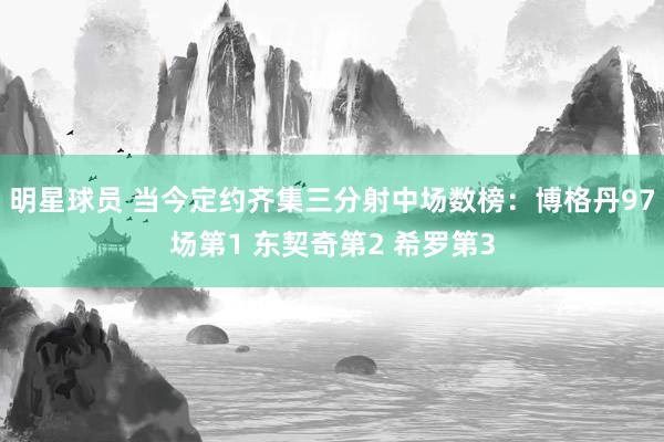 明星球员 当今定约齐集三分射中场数榜：博格丹97场第1 东契奇第2 希罗第3