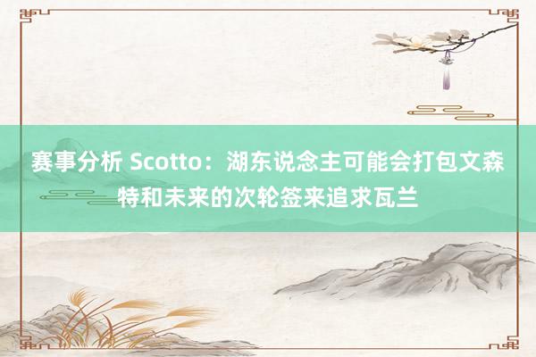 赛事分析 Scotto：湖东说念主可能会打包文森特和未来的次轮签来追求瓦兰