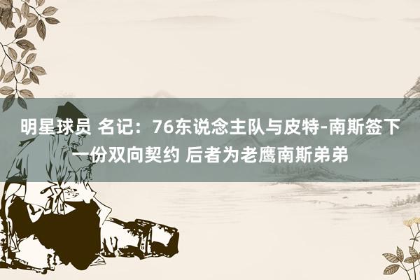 明星球员 名记：76东说念主队与皮特-南斯签下一份双向契约 后者为老鹰南斯弟弟