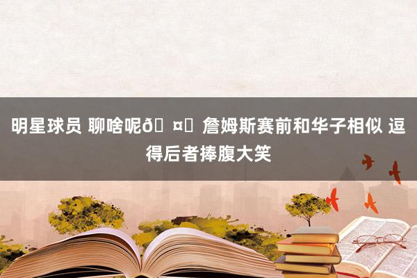 明星球员 聊啥呢🤔詹姆斯赛前和华子相似 逗得后者捧腹大笑