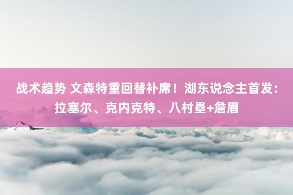 战术趋势 文森特重回替补席！湖东说念主首发：拉塞尔、克内克特、八村塁+詹眉