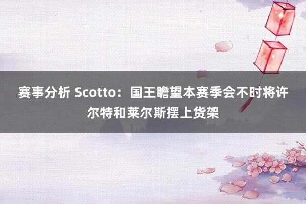 赛事分析 Scotto：国王瞻望本赛季会不时将许尔特和莱尔斯摆上货架