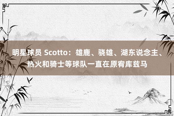 明星球员 Scotto：雄鹿、骁雄、湖东说念主、热火和骑士等球队一直在原宥库兹马